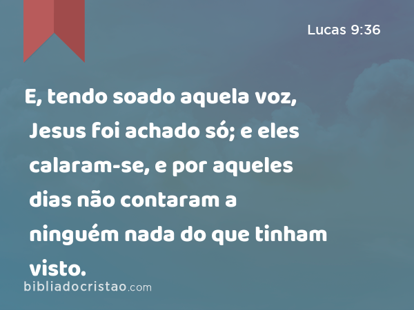 E, tendo soado aquela voz, Jesus foi achado só; e eles calaram-se, e por aqueles dias não contaram a ninguém nada do que tinham visto. - Lucas 9:36