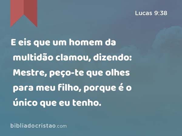 E eis que um homem da multidão clamou, dizendo: Mestre, peço-te que olhes para meu filho, porque é o único que eu tenho. - Lucas 9:38