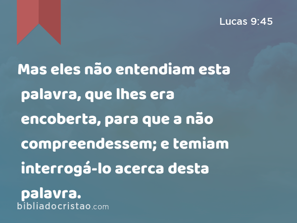 Mas eles não entendiam esta palavra, que lhes era encoberta, para que a não compreendessem; e temiam interrogá-lo acerca desta palavra. - Lucas 9:45