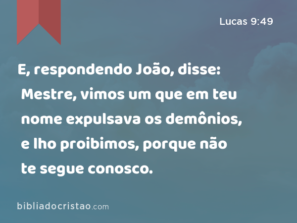 E, respondendo João, disse: Mestre, vimos um que em teu nome expulsava os demônios, e lho proibimos, porque não te segue conosco. - Lucas 9:49