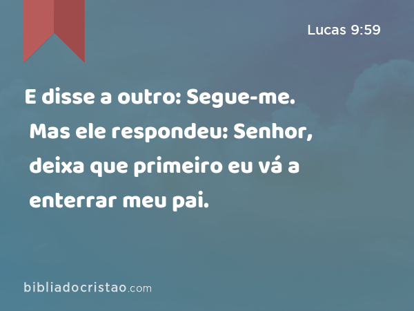 E disse a outro: Segue-me. Mas ele respondeu: Senhor, deixa que primeiro eu vá a enterrar meu pai. - Lucas 9:59