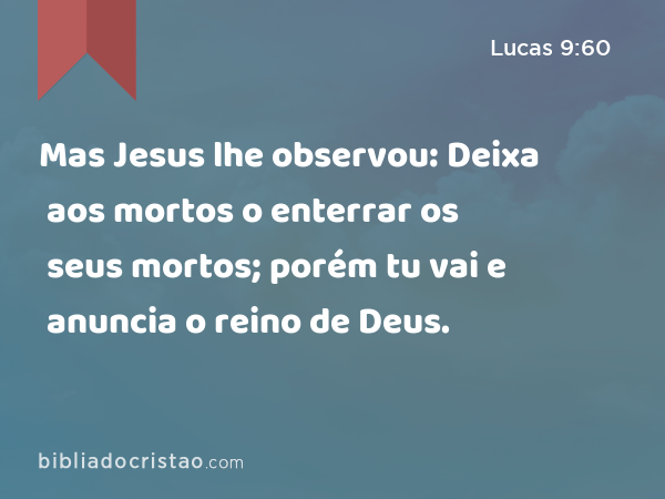 Mas Jesus lhe observou: Deixa aos mortos o enterrar os seus mortos; porém tu vai e anuncia o reino de Deus. - Lucas 9:60