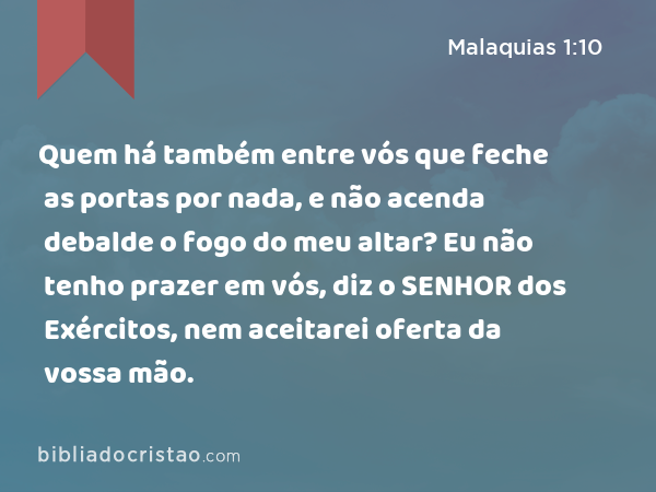 Quem há também entre vós que feche as portas por nada, e não acenda debalde o fogo do meu altar? Eu não tenho prazer em vós, diz o SENHOR dos Exércitos, nem aceitarei oferta da vossa mão. - Malaquias 1:10