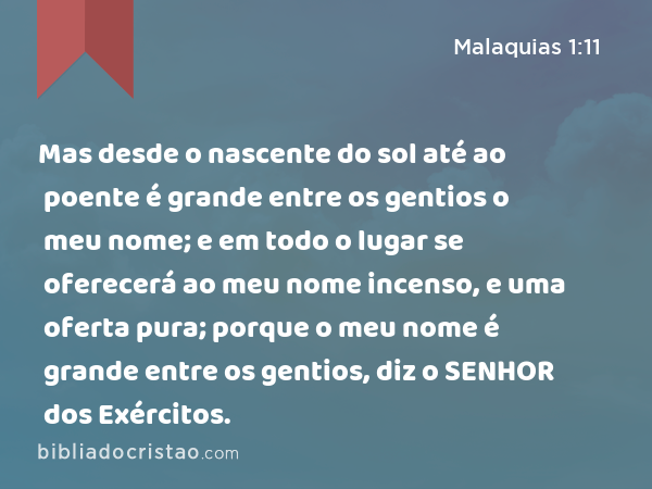 Mas desde o nascente do sol até ao poente é grande entre os gentios o meu nome; e em todo o lugar se oferecerá ao meu nome incenso, e uma oferta pura; porque o meu nome é grande entre os gentios, diz o SENHOR dos Exércitos. - Malaquias 1:11