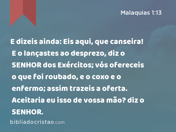 E dizeis ainda: Eis aqui, que canseira! E o lançastes ao desprezo, diz o SENHOR dos Exércitos; vós ofereceis o que foi roubado, e o coxo e o enfermo; assim trazeis a oferta. Aceitaria eu isso de vossa mão? diz o SENHOR. - Malaquias 1:13