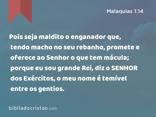 Pois seja maldito o enganador que, tendo macho no seu rebanho, promete e oferece ao Senhor o que tem mácula; porque eu sou grande Rei, diz o SENHOR dos Exércitos, o meu nome é temível entre os gentios. - Malaquias 1:14