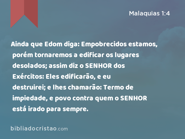 Ainda que Edom diga: Empobrecidos estamos, porém tornaremos a edificar os lugares desolados; assim diz o SENHOR dos Exércitos: Eles edificarão, e eu destruirei; e lhes chamarão: Termo de impiedade, e povo contra quem o SENHOR está irado para sempre. - Malaquias 1:4