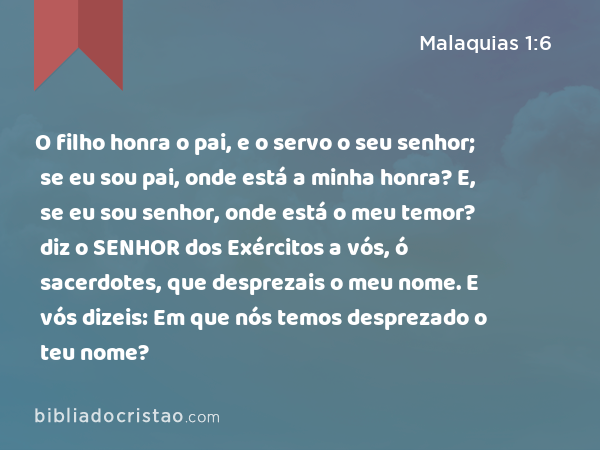 O filho honra o pai, e o servo o seu senhor; se eu sou pai, onde está a minha honra? E, se eu sou senhor, onde está o meu temor? diz o SENHOR dos Exércitos a vós, ó sacerdotes, que desprezais o meu nome. E vós dizeis: Em que nós temos desprezado o teu nome? - Malaquias 1:6