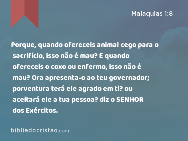 Porque, quando ofereceis animal cego para o sacrifício, isso não é mau? E quando ofereceis o coxo ou enfermo, isso não é mau? Ora apresenta-o ao teu governador; porventura terá ele agrado em ti? ou aceitará ele a tua pessoa? diz o SENHOR dos Exércitos. - Malaquias 1:8