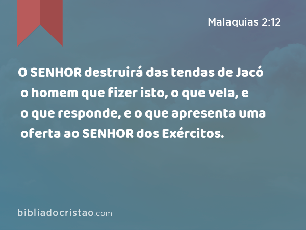 O SENHOR destruirá das tendas de Jacó o homem que fizer isto, o que vela, e o que responde, e o que apresenta uma oferta ao SENHOR dos Exércitos. - Malaquias 2:12