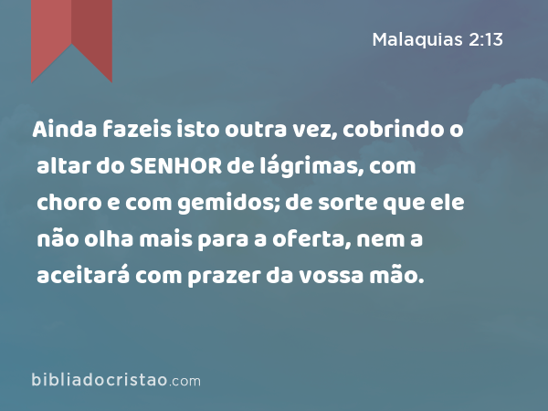 Ainda fazeis isto outra vez, cobrindo o altar do SENHOR de lágrimas, com choro e com gemidos; de sorte que ele não olha mais para a oferta, nem a aceitará com prazer da vossa mão. - Malaquias 2:13