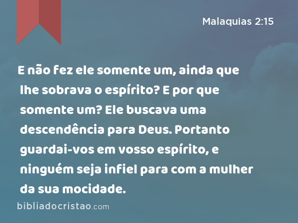 E não fez ele somente um, ainda que lhe sobrava o espírito? E por que somente um? Ele buscava uma descendência para Deus. Portanto guardai-vos em vosso espírito, e ninguém seja infiel para com a mulher da sua mocidade. - Malaquias 2:15