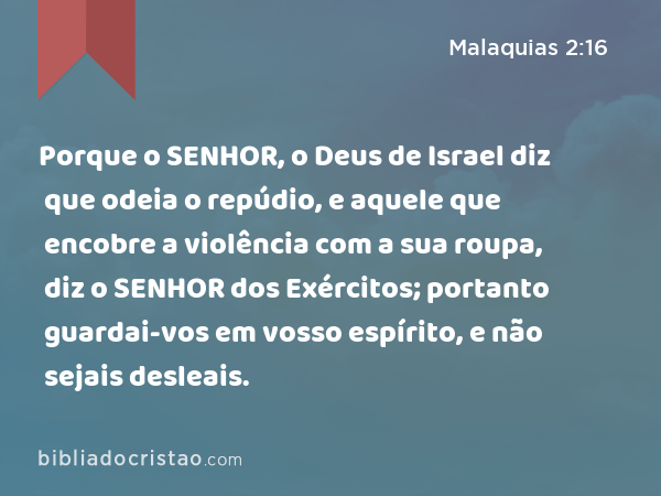 Porque o SENHOR, o Deus de Israel diz que odeia o repúdio, e aquele que encobre a violência com a sua roupa, diz o SENHOR dos Exércitos; portanto guardai-vos em vosso espírito, e não sejais desleais. - Malaquias 2:16