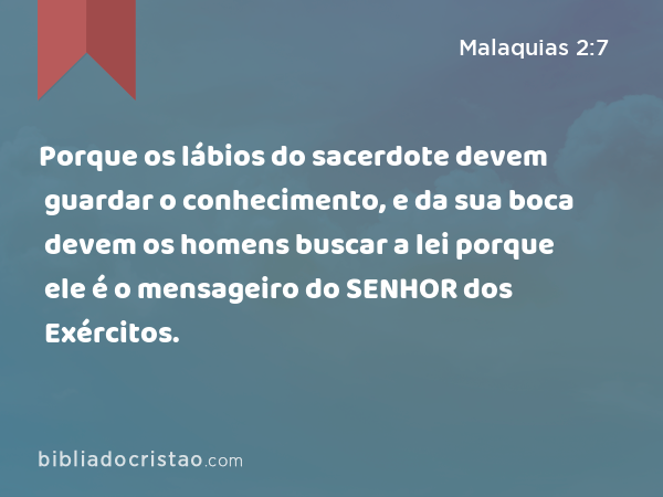 Porque os lábios do sacerdote devem guardar o conhecimento, e da sua boca devem os homens buscar a lei porque ele é o mensageiro do SENHOR dos Exércitos. - Malaquias 2:7