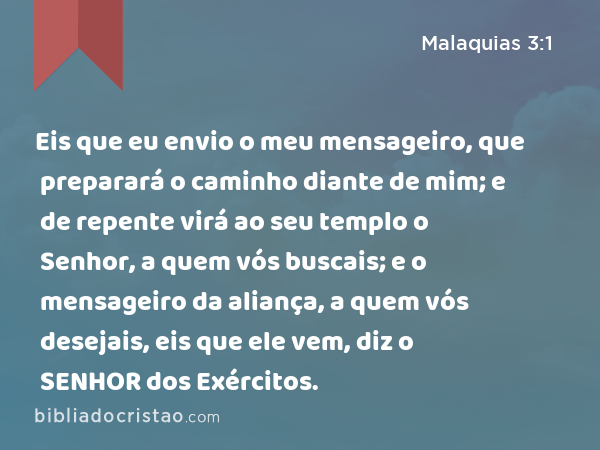 Eis que eu envio o meu mensageiro, que preparará o caminho diante de mim; e de repente virá ao seu templo o Senhor, a quem vós buscais; e o mensageiro da aliança, a quem vós desejais, eis que ele vem, diz o SENHOR dos Exércitos. - Malaquias 3:1