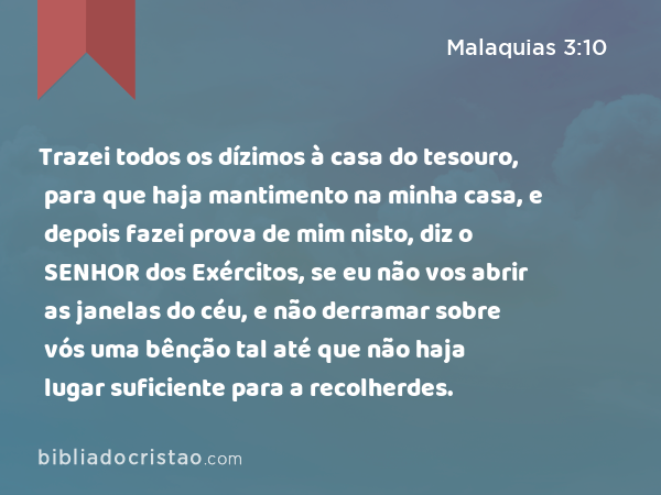 Trazei todos os dízimos à casa do tesouro, para que haja mantimento na minha casa, e depois fazei prova de mim nisto, diz o SENHOR dos Exércitos, se eu não vos abrir as janelas do céu, e não derramar sobre vós uma bênção tal até que não haja lugar suficiente para a recolherdes. - Malaquias 3:10