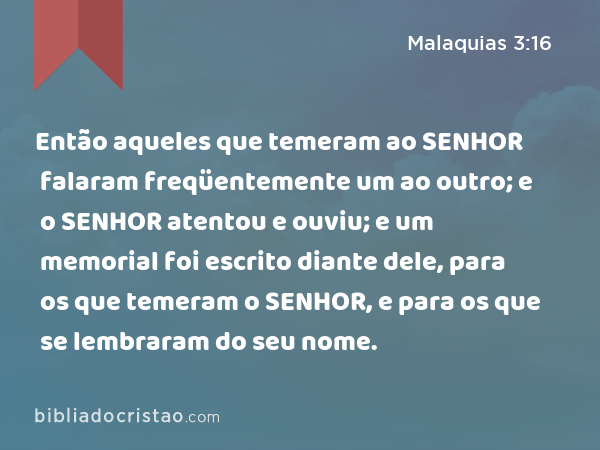 Então aqueles que temeram ao SENHOR falaram freqüentemente um ao outro; e o SENHOR atentou e ouviu; e um memorial foi escrito diante dele, para os que temeram o SENHOR, e para os que se lembraram do seu nome. - Malaquias 3:16