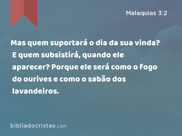 Mas quem suportará o dia da sua vinda? E quem subsistirá, quando ele aparecer? Porque ele será como o fogo do ourives e como o sabão dos lavandeiros. - Malaquias 3:2