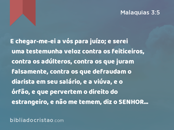 E chegar-me-ei a vós para juízo; e serei uma testemunha veloz contra os feiticeiros, contra os adúlteros, contra os que juram falsamente, contra os que defraudam o diarista em seu salário, e a viúva, e o órfão, e que pervertem o direito do estrangeiro, e não me temem, diz o SENHOR dos Exércitos. - Malaquias 3:5