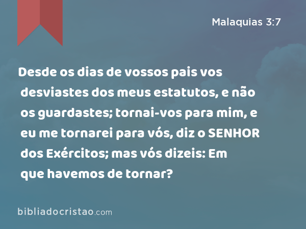 Desde os dias de vossos pais vos desviastes dos meus estatutos, e não os guardastes; tornai-vos para mim, e eu me tornarei para vós, diz o SENHOR dos Exércitos; mas vós dizeis: Em que havemos de tornar? - Malaquias 3:7