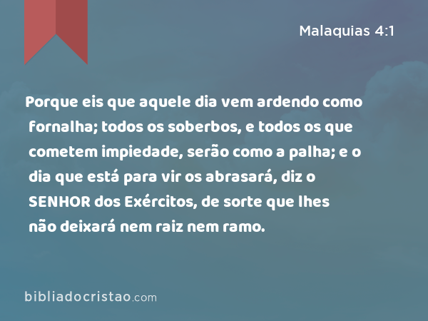 Porque eis que aquele dia vem ardendo como fornalha; todos os soberbos, e todos os que cometem impiedade, serão como a palha; e o dia que está para vir os abrasará, diz o SENHOR dos Exércitos, de sorte que lhes não deixará nem raiz nem ramo. - Malaquias 4:1