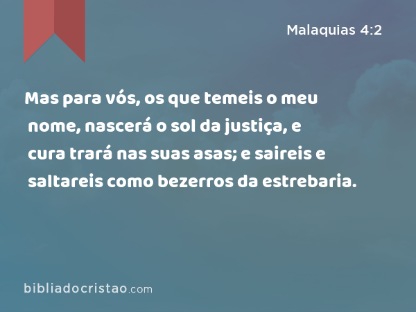 Mas para vós, os que temeis o meu nome, nascerá o sol da justiça, e cura trará nas suas asas; e saireis e saltareis como bezerros da estrebaria. - Malaquias 4:2