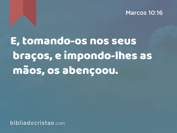 E, tomando-os nos seus braços, e impondo-lhes as mãos, os abençoou. - Marcos 10:16