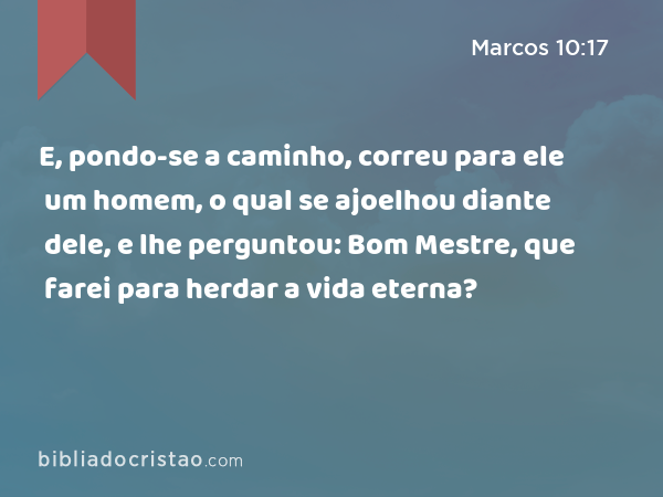 E, pondo-se a caminho, correu para ele um homem, o qual se ajoelhou diante dele, e lhe perguntou: Bom Mestre, que farei para herdar a vida eterna? - Marcos 10:17