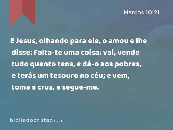 E Jesus, olhando para ele, o amou e lhe disse: Falta-te uma coisa: vai, vende tudo quanto tens, e dá-o aos pobres, e terás um tesouro no céu; e vem, toma a cruz, e segue-me. - Marcos 10:21