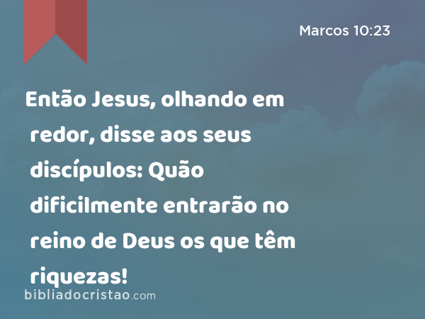 Então Jesus, olhando em redor, disse aos seus discípulos: Quão dificilmente entrarão no reino de Deus os que têm riquezas! - Marcos 10:23