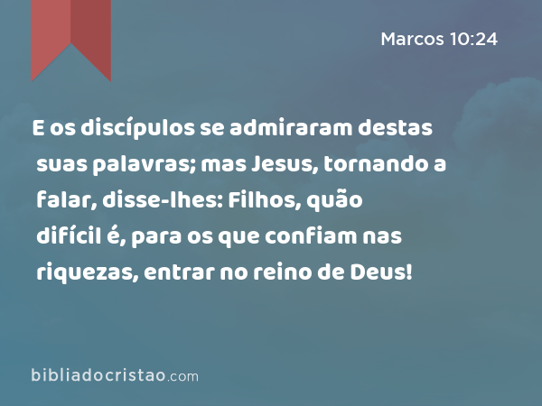 E os discípulos se admiraram destas suas palavras; mas Jesus, tornando a falar, disse-lhes: Filhos, quão difícil é, para os que confiam nas riquezas, entrar no reino de Deus! - Marcos 10:24