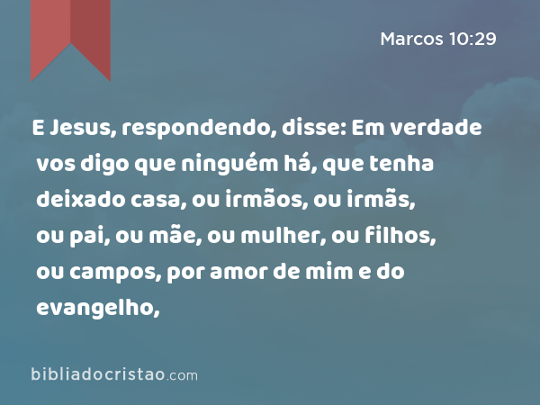 E Jesus, respondendo, disse: Em verdade vos digo que ninguém há, que tenha deixado casa, ou irmãos, ou irmãs, ou pai, ou mãe, ou mulher, ou filhos, ou campos, por amor de mim e do evangelho, - Marcos 10:29