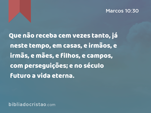 Que não receba cem vezes tanto, já neste tempo, em casas, e irmãos, e irmãs, e mães, e filhos, e campos, com perseguições; e no século futuro a vida eterna. - Marcos 10:30