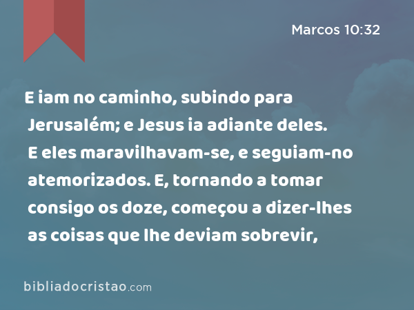 E iam no caminho, subindo para Jerusalém; e Jesus ia adiante deles. E eles maravilhavam-se, e seguiam-no atemorizados. E, tornando a tomar consigo os doze, começou a dizer-lhes as coisas que lhe deviam sobrevir, - Marcos 10:32