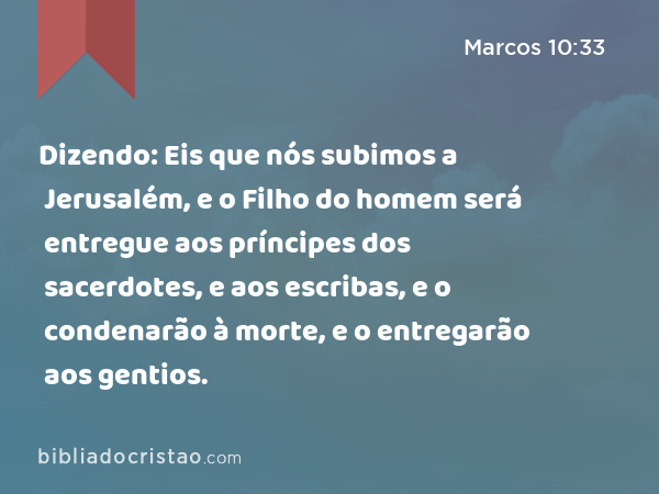 Dizendo: Eis que nós subimos a Jerusalém, e o Filho do homem será entregue aos príncipes dos sacerdotes, e aos escribas, e o condenarão à morte, e o entregarão aos gentios. - Marcos 10:33