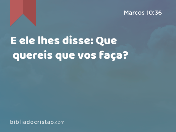 E ele lhes disse: Que quereis que vos faça? - Marcos 10:36