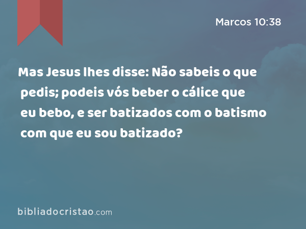 Mas Jesus lhes disse: Não sabeis o que pedis; podeis vós beber o cálice que eu bebo, e ser batizados com o batismo com que eu sou batizado? - Marcos 10:38