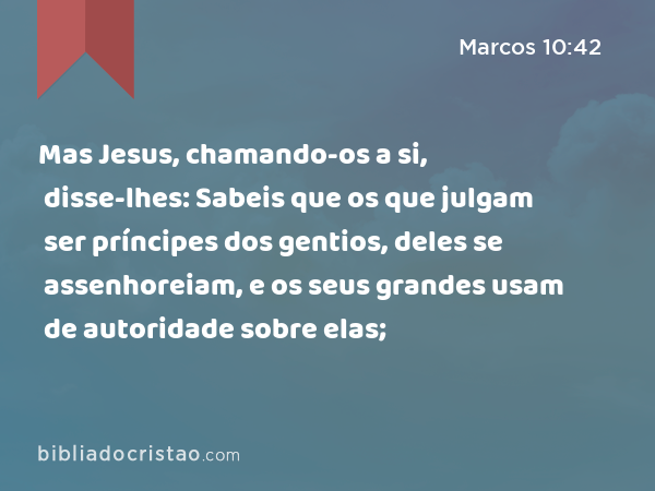 Mas Jesus, chamando-os a si, disse-lhes: Sabeis que os que julgam ser príncipes dos gentios, deles se assenhoreiam, e os seus grandes usam de autoridade sobre elas; - Marcos 10:42