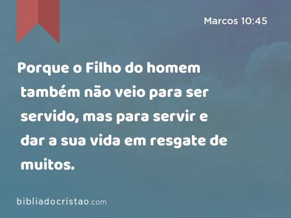 Porque o Filho do homem também não veio para ser servido, mas para servir e dar a sua vida em resgate de muitos. - Marcos 10:45