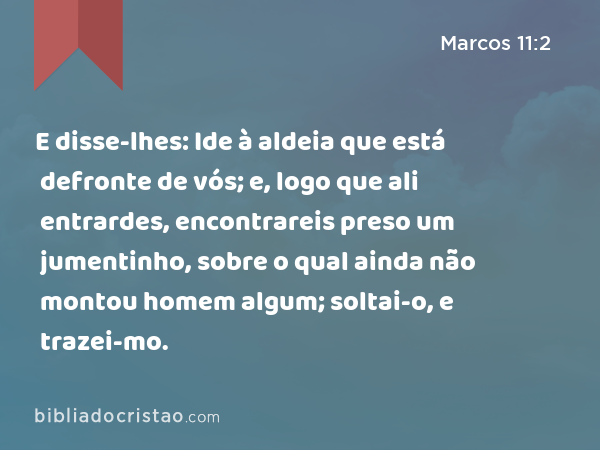 E disse-lhes: Ide à aldeia que está defronte de vós; e, logo que ali entrardes, encontrareis preso um jumentinho, sobre o qual ainda não montou homem algum; soltai-o, e trazei-mo. - Marcos 11:2