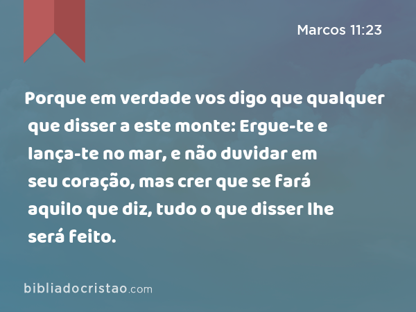 Porque em verdade vos digo que qualquer que disser a este monte: Ergue-te e lança-te no mar, e não duvidar em seu coração, mas crer que se fará aquilo que diz, tudo o que disser lhe será feito. - Marcos 11:23