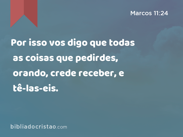 Por isso vos digo que todas as coisas que pedirdes, orando, crede receber, e tê-las-eis. - Marcos 11:24