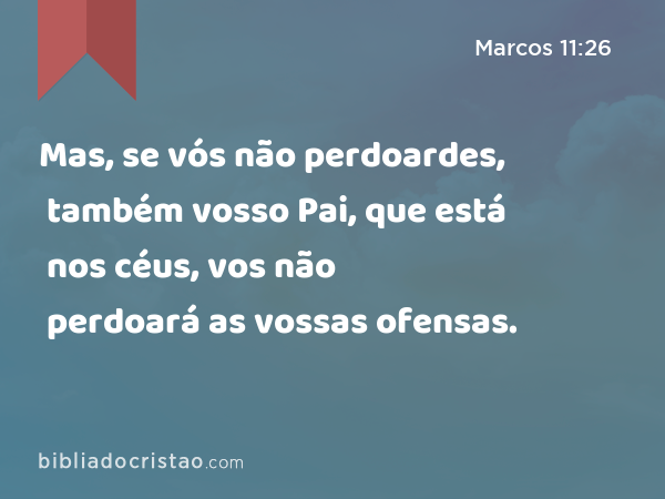 Mas, se vós não perdoardes, também vosso Pai, que está nos céus, vos não perdoará as vossas ofensas. - Marcos 11:26