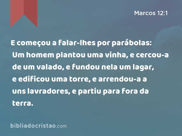 E começou a falar-lhes por parábolas: Um homem plantou uma vinha, e cercou-a de um valado, e fundou nela um lagar, e edificou uma torre, e arrendou-a a uns lavradores, e partiu para fora da terra. - Marcos 12:1