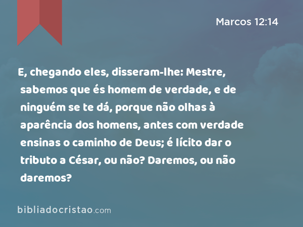 E, chegando eles, disseram-lhe: Mestre, sabemos que és homem de verdade, e de ninguém se te dá, porque não olhas à aparência dos homens, antes com verdade ensinas o caminho de Deus; é lícito dar o tributo a César, ou não? Daremos, ou não daremos? - Marcos 12:14