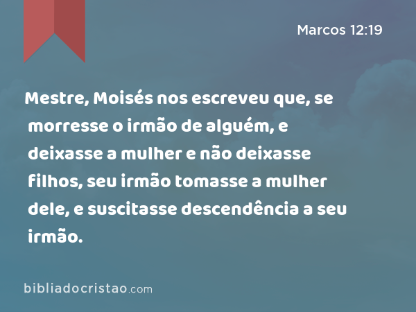 Mestre, Moisés nos escreveu que, se morresse o irmão de alguém, e deixasse a mulher e não deixasse filhos, seu irmão tomasse a mulher dele, e suscitasse descendência a seu irmão. - Marcos 12:19