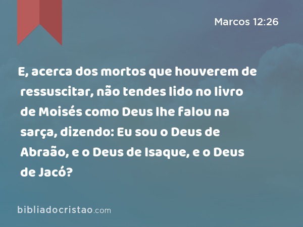 E, acerca dos mortos que houverem de ressuscitar, não tendes lido no livro de Moisés como Deus lhe falou na sarça, dizendo: Eu sou o Deus de Abraão, e o Deus de Isaque, e o Deus de Jacó? - Marcos 12:26