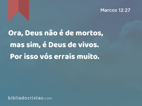 Ora, Deus não é de mortos, mas sim, é Deus de vivos. Por isso vós errais muito. - Marcos 12:27