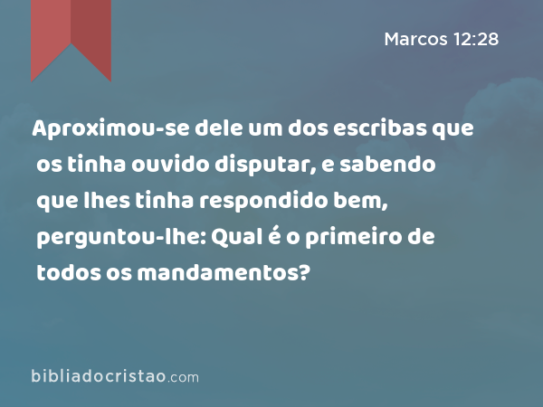 Aproximou-se dele um dos escribas que os tinha ouvido disputar, e sabendo que lhes tinha respondido bem, perguntou-lhe: Qual é o primeiro de todos os mandamentos? - Marcos 12:28