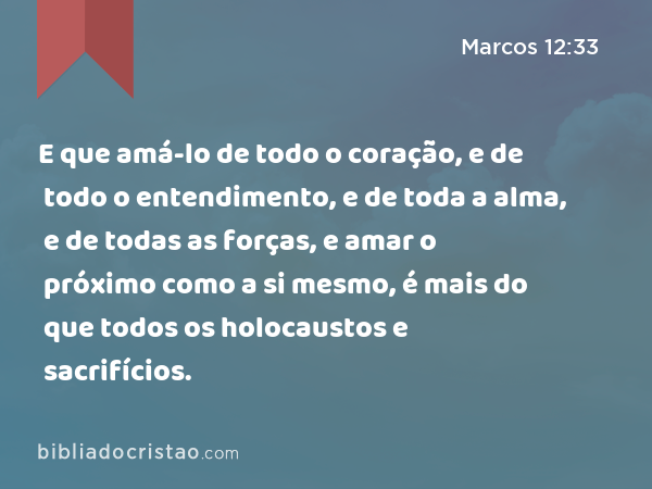 E que amá-lo de todo o coração, e de todo o entendimento, e de toda a alma, e de todas as forças, e amar o próximo como a si mesmo, é mais do que todos os holocaustos e sacrifícios. - Marcos 12:33